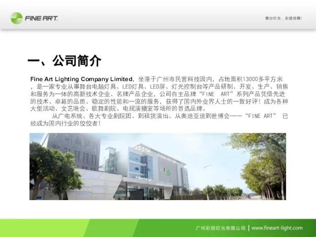 Fine Art Lighting Company Limited，坐落于广州市民营科技园内，占地面积13000多平方米，是一家专业从事舞台电脑灯具、LED灯具、LED屏、灯光控制台等产品研制、开发、生产、销售和服务为一体的高新技术企业、名牌产品企业，公司自主品牌“FINE ART”系列产品凭借先进的技术、卓越的品质、稳定的性能和一流的服务，获得了国内外业界人士的一致好评！成为各种大型活动、文艺晚会、歌舞剧院、电视演播室等场所的首选品牌。 从广电系统、各大专业剧院团、到租赁演出、从奥运亚运到世博会……“FINE ART” 已经成为国内行业的佼佼者! 一、公司简介