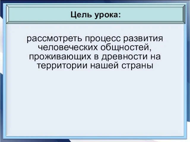 рассмотреть процесс развития человеческих общностей, проживающих в древности на территории нашей страны Цель урока: