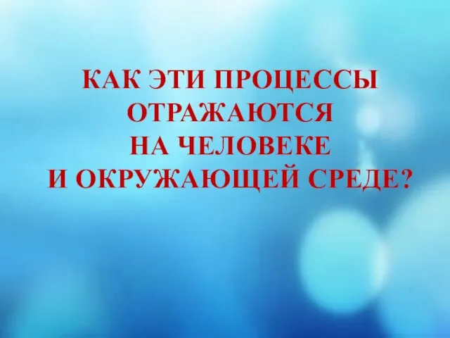 КАК ЭТИ ПРОЦЕССЫ ОТРАЖАЮТСЯ НА ЧЕЛОВЕКЕ И ОКРУЖАЮЩЕЙ СРЕДЕ?