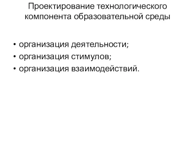 Проектирование технологического компонента образовательной среды организация деятельности; организация стимулов; организация взаимодействий.