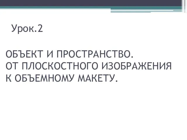 Урок.2 ОБЪЕКТ И ПРОСТРАНСТВО. ОТ ПЛОСКОСТНОГО ИЗОБРАЖЕНИЯ К ОБЪЕМНОМУ МАКЕТУ.