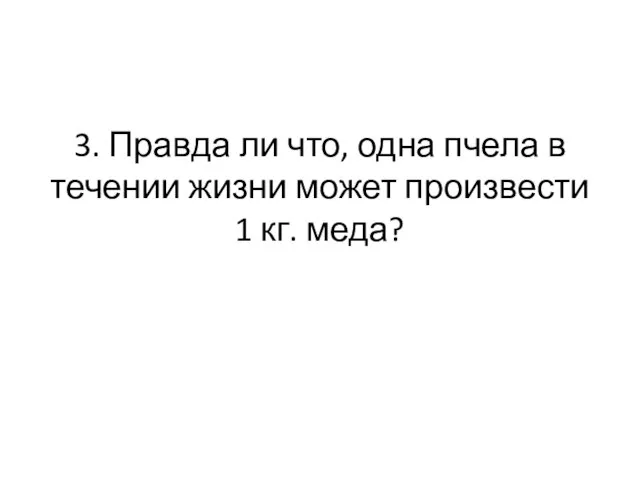 3. Правда ли что, одна пчела в течении жизни может произвести 1 кг. меда?