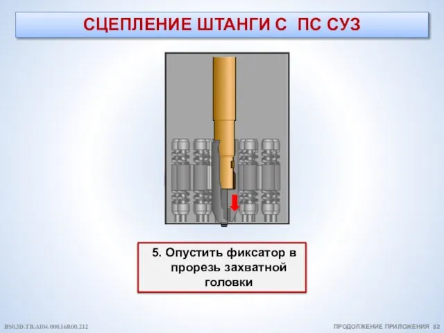 СЦЕПЛЕНИЕ ШТАНГИ С ПС СУЗ ПРОДОЛЖЕНИЕ ПРИЛОЖЕНИЯ 82 5. Опустить фиксатор в прорезь захватной головки BS0.3D.TB.AI04.000.16R00.212