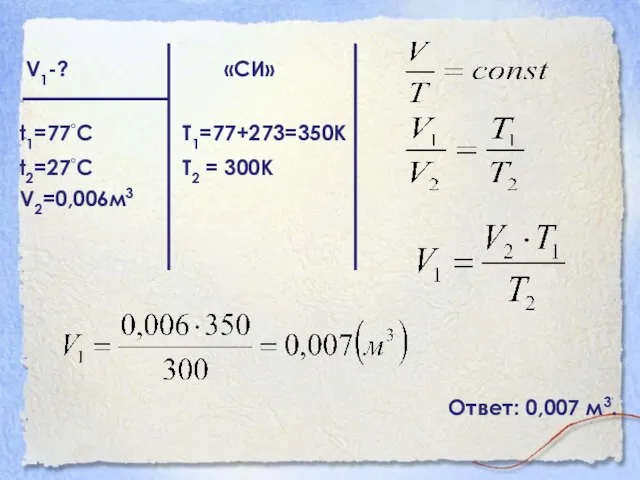 V1-? «СИ» t1=77◦С Т1=77+273=350К t2=27◦С Т2 = 300К V2=0,006м3 Ответ: 0,007 м3.