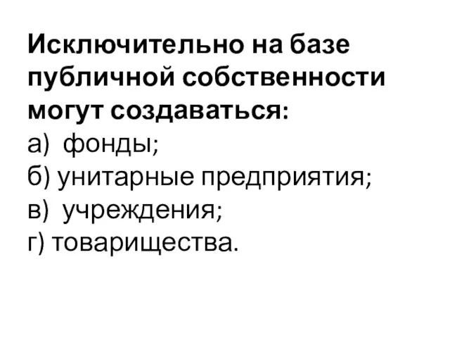 Исключительно на базе публичной собственности могут создаваться: а) фонды; б) унитарные предприятия; в) учреждения; г) товарищества.