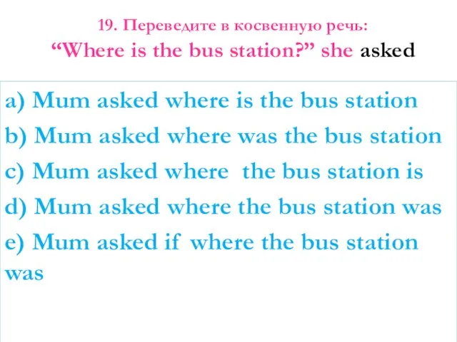 19. Переведите в косвенную речь: “Where is the bus station?” she