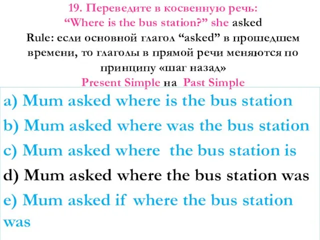 19. Переведите в косвенную речь: “Where is the bus station?” she