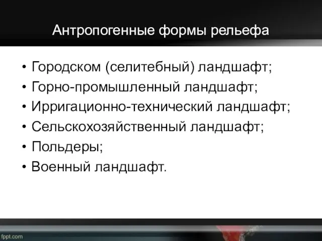 Антропогенные формы рельефа Городском (селитебный) ландшафт; Горно-промышленный ландшафт; Ирригационно-технический ландшафт; Сельскохозяйственный ландшафт; Польдеры; Военный ландшафт.