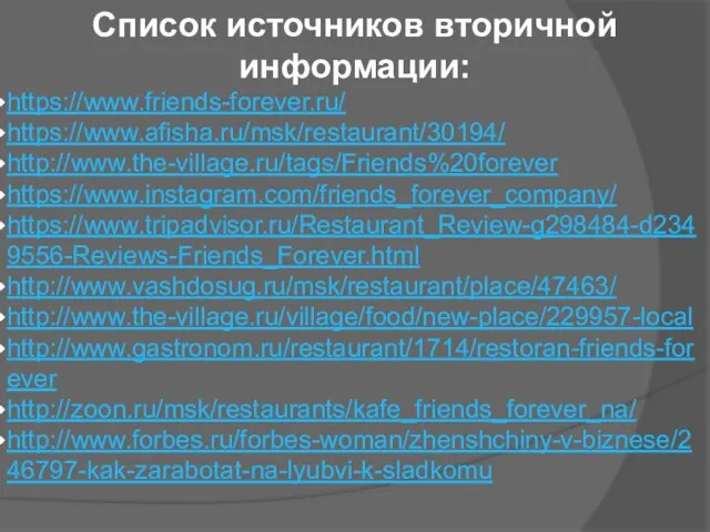 Список источников вторичной информации: https://www.friends-forever.ru/ https://www.afisha.ru/msk/restaurant/30194/ http://www.the-village.ru/tags/Friends%20forever https://www.instagram.com/friends_forever_company/ https://www.tripadvisor.ru/Restaurant_Review-g298484-d2349556-Reviews-Friends_Forever.html http://www.vashdosug.ru/msk/restaurant/place/47463/ http://www.the-village.ru/village/food/new-place/229957-local http://www.gastronom.ru/restaurant/1714/restoran-friends-forever http://zoon.ru/msk/restaurants/kafe_friends_forever_na/ http://www.forbes.ru/forbes-woman/zhenshchiny-v-biznese/246797-kak-zarabotat-na-lyubvi-k-sladkomu