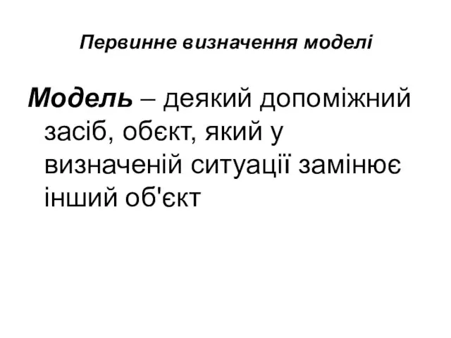 Первинне визначення моделі Модель – деякий допоміжний засіб, обєкт, який у визначеній ситуації замінює інший об'єкт