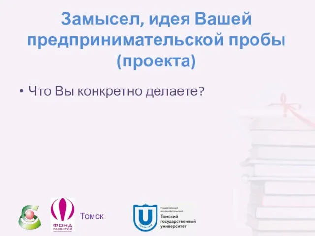 Замысел, идея Вашей предпринимательской пробы (проекта) Что Вы конкретно делаете? Томск