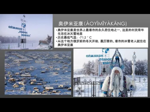 奥伊米亚康（ÀOYĪMǏYÀKĀNG) 奥伊米亚康是世界上最寒冷的永久居住地之一，这里的村民常年生活在冰天雪地里 历史最低气温： -71.2 ° C 从这个地方俄罗斯的冬天开始，最厉害的、寒冷的冰雪老人就住在奥伊米亚康