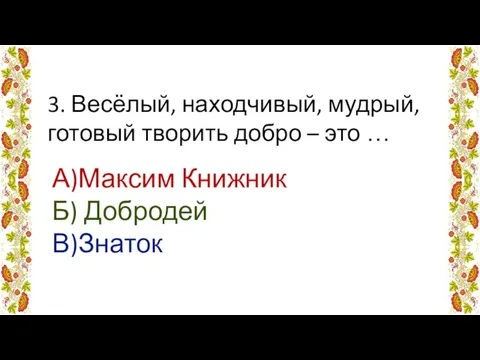 3. Весёлый, находчивый, мудрый, готовый творить добро – это … А)Максим Книжник Б) Добродей В)Знаток