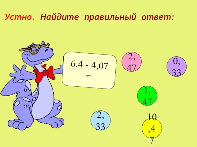 Устно. Найдите правильный ответ: 6,4 - 4,07 = 2,47 1,47 10,47 2,33 0,33