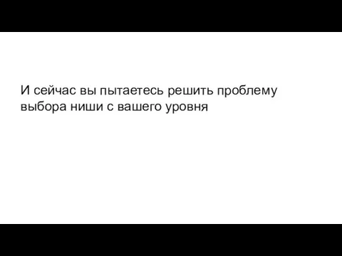 И сейчас вы пытаетесь решить проблему выбора ниши с вашего уровня