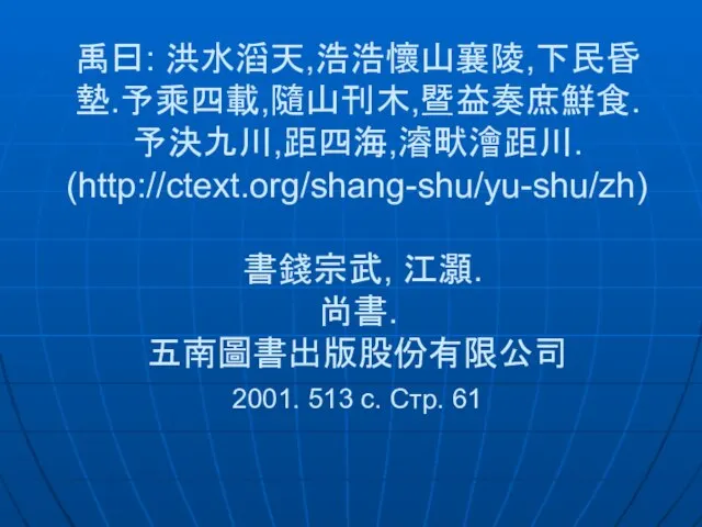 禹曰: 洪水滔天,浩浩懷山襄陵,下民昏墊.予乘四載,隨山刊木,暨益奏庶鮮食. 予決九川,距四海,濬畎澮距川. (http://ctext.org/shang-shu/yu-shu/zh) 書錢宗武, 江灝. 尚書. 五南圖書出版股份有限公司 2001. 513 c. Cтр. 61