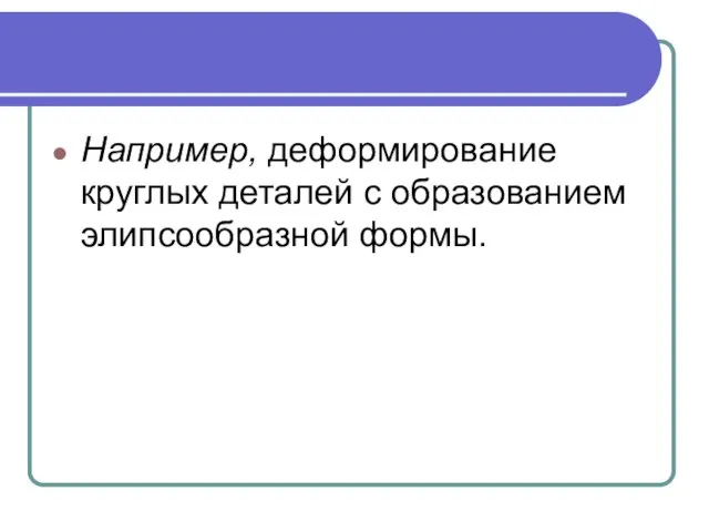 Например, деформирование круглых деталей с образованием элипсообразной формы.