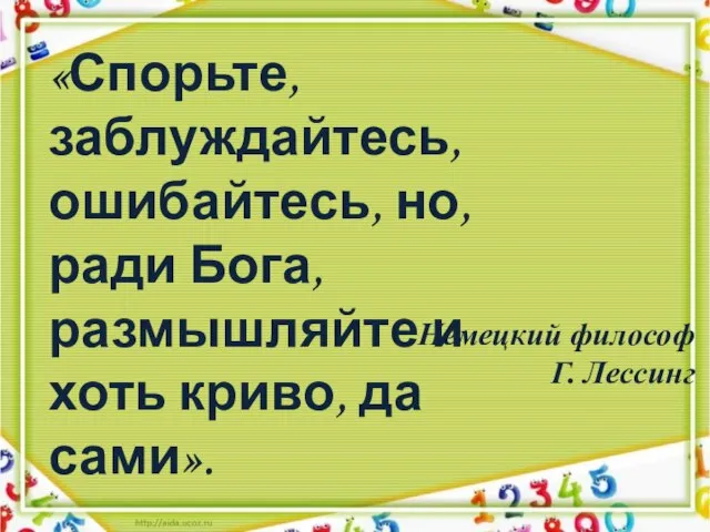 Немецкий философ Г. Лессинг «Спорьте, заблуждайтесь, ошибайтесь, но, ради Бога, размышляйте и хоть криво, да сами».