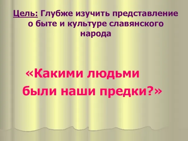 Цель: Глубже изучить представление о быте и культуре славянского народа «Какими людьми были наши предки?»