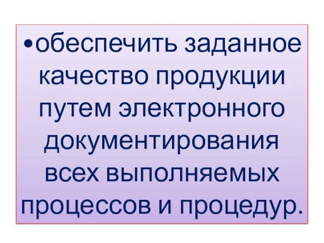 •обеспечить заданное качество продукции путем электронного документирования всех выполняемых процессов и процедур.