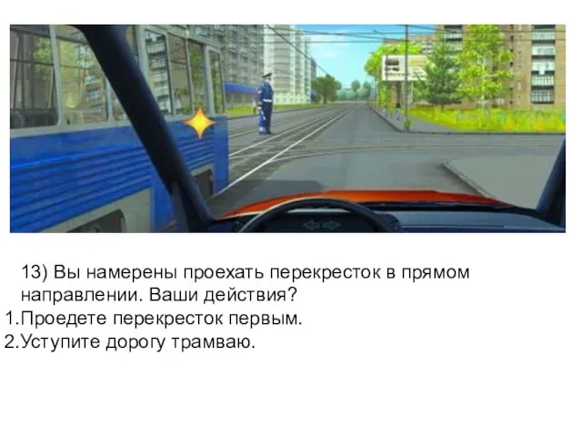 13) Вы намерены проехать перекресток в прямом направлении. Ваши действия? Проедете перекресток первым. Уступите дорогу трамваю.