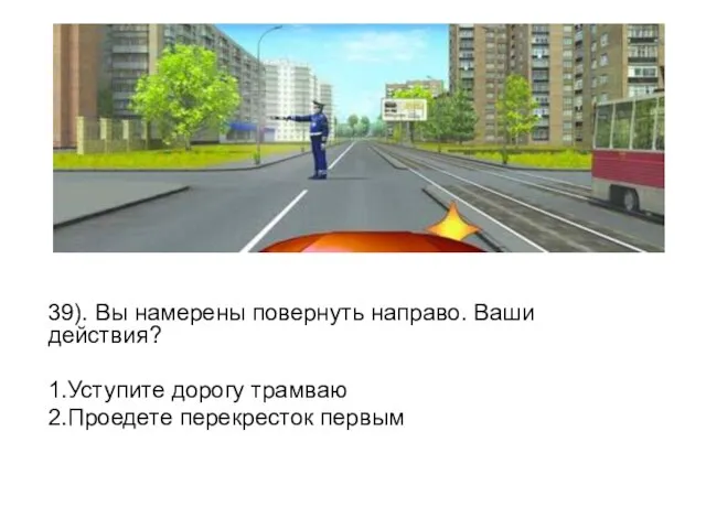 39). Вы намерены повернуть направо. Ваши действия? 1.Уступите дорогу трамваю 2.Проедете перекресток первым