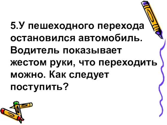 5.У пешеходного перехода остановился автомобиль. Водитель показывает жестом руки, что переходить можно. Как следует поступить?