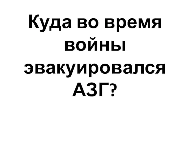 Куда во время войны эвакуировался АЗГ?