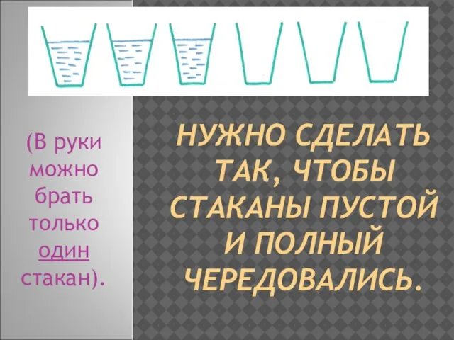 НУЖНО СДЕЛАТЬ ТАК, ЧТОБЫ СТАКАНЫ ПУСТОЙ И ПОЛНЫЙ ЧЕРЕДОВАЛИСЬ. (В руки можно брать только один стакан).