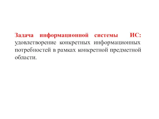 Задача информационной системы ИС: удовлетворение конкретных информационных потребностей в рамках конкретной предметной области.