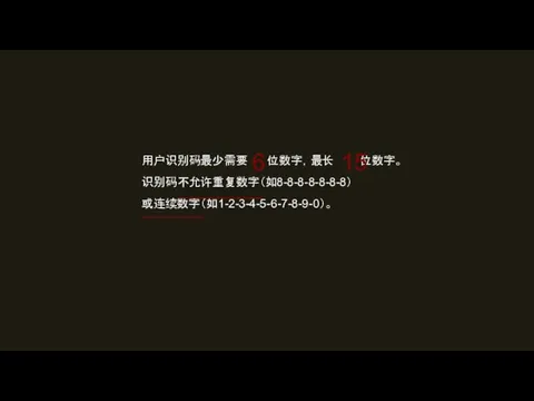 用户识别码最少需要 位数字，最长 位数字。 识别码不允许重复数字（如8-8-8-8-8-8-8） 或连续数字（如1-2-3-4-5-6-7-8-9-0）。 6 15