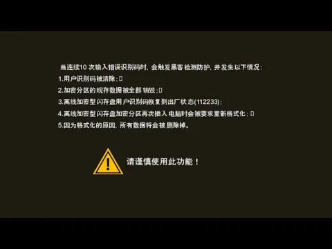 当连续10 次输入错误识别码时，会触发黑客检测防护，并发生以下情况： 1.用户识别码被清除； 2.加密分区的现存数据被全部销毁； 3.离线加密型闪存盘用户识别码恢复到出厂状态(112233)； 4.离线加密型闪存盘加密分区再次插入电脑时会被要求重新格式化； 5.因为格式化的原因，所有数据将会被删除掉。 请谨慎使用此功能！