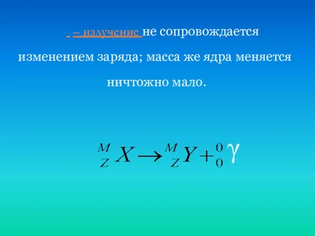  – излучение не сопровождается изменением заряда; масса же ядра меняется ничтожно мало. γ