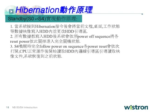 1. 當系統接到Hibernation指令後會將當前文檔,桌面,工作狀態等數據映像寫入HDD內並更改HDD引導區. 2. 所有數據都寫入HDD後系統會依照power off sequence將各reset power依此關掉進入完全關機狀態. 3. S4喚醒時完全follow power on sequence各power reset會依次打開,CPU正常運作後開始讀取HDD內邏輯引導區引導讀取映像文件,系統恢復到之前狀態. Standby(S0 S4)實現動作原理: Hibernation動作原理