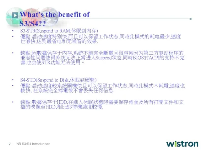 What’s the benefit of S3/S4?? S3-STR(Suspend to RAM,休眠到内存) 優點:启动速度特别快,而且可以保留工作状态,同時此模式的耗电最少,速度也够快,达到最省电和无噪音的效果. 缺點:因數據保存于內存,系統不能完全斷電且很容易因为第三方驱动程序的兼容性问题使得系统无法正常进入Suspend状态.同時BIOS对ACPI的支持不完善,也会使STR功能无法使用。 S4-STD(Suspend to Disk,休眠到硬盤) 優點:启动速度較系統開機快且可以保留工作状态,同時此模式不耗電,速度也較快, 在系統完全掉電後不會丟失任何信息. 缺點:數據保存于HDD,在進入休眠狀態時需要保存桌面及所有打開文件和文檔的映像至HDD,相比S3待機速度較慢.