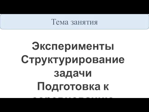 Тема занятия Эксперименты Структурирование задачи Подготовка к соревнованию