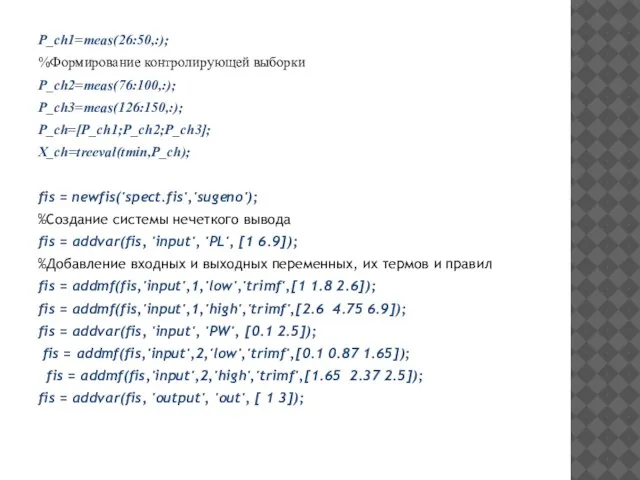 P_ch1=meas(26:50,:); %Формирование контролирующей выборки P_ch2=meas(76:100,:); P_ch3=meas(126:150,:); P_ch=[P_ch1;P_ch2;P_ch3]; X_ch=treeval(tmin,P_ch); fis = newfis('spect.fis','sugeno');