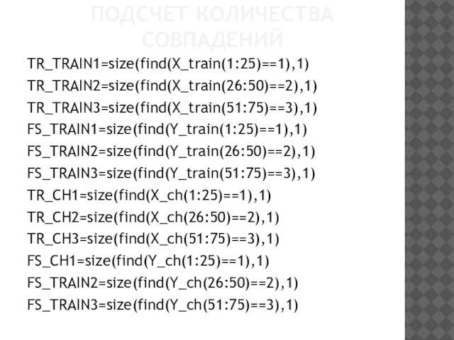 ПОДСЧЕТ КОЛИЧЕСТВА СОВПАДЕНИЙ TR_TRAIN1=size(find(X_train(1:25)==1),1) TR_TRAIN2=size(find(X_train(26:50)==2),1) TR_TRAIN3=size(find(X_train(51:75)==3),1) FS_TRAIN1=size(find(Y_train(1:25)==1),1) FS_TRAIN2=size(find(Y_train(26:50)==2),1) FS_TRAIN3=size(find(Y_train(51:75)==3),1) TR_CH1=size(find(X_ch(1:25)==1),1) TR_CH2=size(find(X_ch(26:50)==2),1) TR_CH3=size(find(X_ch(51:75)==3),1) FS_CH1=size(find(Y_ch(1:25)==1),1) FS_TRAIN2=size(find(Y_ch(26:50)==2),1) FS_TRAIN3=size(find(Y_ch(51:75)==3),1)