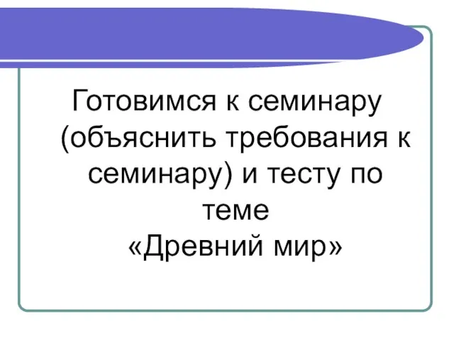 Готовимся к семинару (объяснить требования к семинару) и тесту по теме «Древний мир»