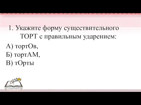 1. Укажите форму существительного ТОРТ с правильным ударением: А) тортОв, Б) тортАМ, В) тОрты