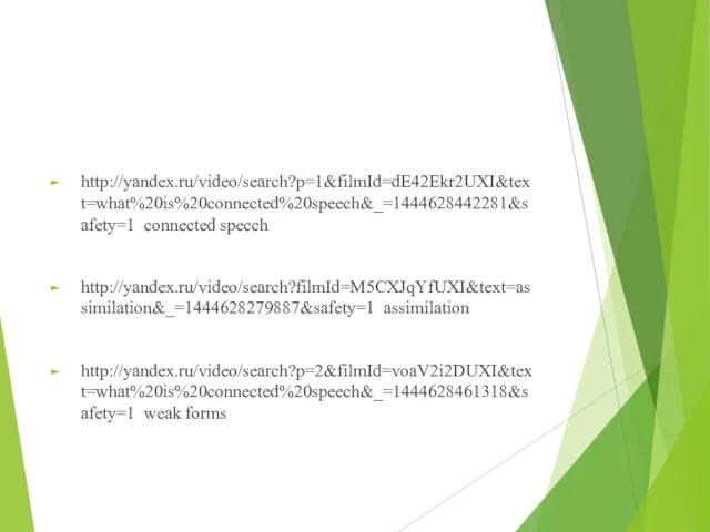 http://yandex.ru/video/search?p=1&filmId=dE42Ekr2UXI&text=what%20is%20connected%20speech&_=1444628442281&safety=1 connected specch http://yandex.ru/video/search?filmId=M5CXJqYfUXI&text=assimilation&_=1444628279887&safety=1 assimilation http://yandex.ru/video/search?p=2&filmId=voaV2i2DUXI&text=what%20is%20connected%20speech&_=1444628461318&safety=1 weak forms