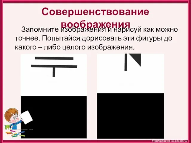 Совершенствование воображения Запомните изображения и нарисуй как можно точнее. Попытайся дорисовать