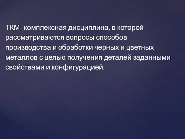 ТКМ- комплексная дисциплина, в которой рассматриваются вопросы способов производства и обработки