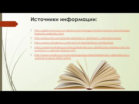 Источники информации: http://gialuronovaya.ru/rabota-kosmetologom/trebovaniya-k-kosmetologicheskomu-kabinetu.html http://estportal.com/pravila-dezinfekcii-i-sterilizacii-v-salonax-krasoty/ https://www.dirsalona.ru/article/310-dezinfektsiya-i-sterilizatsiya https://salonmarketing.pro/blog/dezinfekciya-i-sterilizaciya-manikyurnyh-instrumentov-v-salonah-krasoty.html http://www.medicus.ru/cosmetology/specialist/sterilizaciya-i-dezinfekciya-v-salonah-krasoty-33321.phtml