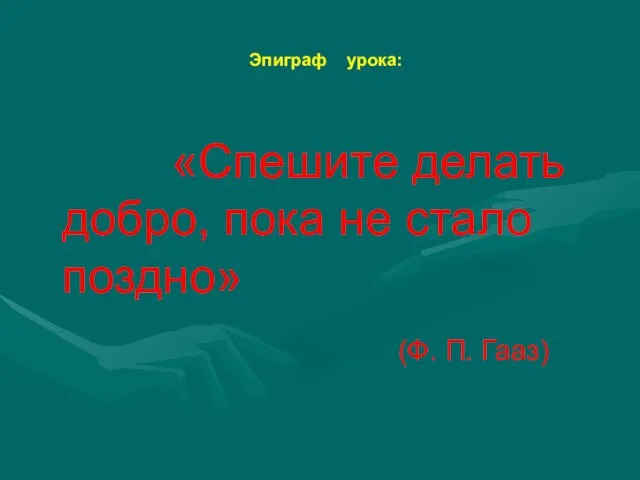 Эпиграф урока: «Спешите делать добро, пока не стало поздно» (Ф. П. Гааз)