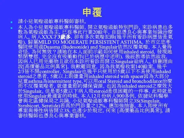 申覆 請小兒氣喘過敏專科醫師審核。 本人為小兒氣喘過敏專科醫師，開立氣喘過敏特別門診，來診病患也多數為氣喘過敏為主，已從事此行業20餘年，自認憑良心與專業知識治療病人。病人XXX才3歲多，卻有多次氣喘記錄(幾乎所有看診病歷皆是氣喘)，歸屬MILD TO MODERATE PERSISTENT ASTHMA，於市立忠孝醫院使用過Duasma (Budesonide) and Singulair依然反覆氣喘，本人覺得奇怪，為何無效？請她在本人面前示範如何使用inhaled steroid，發現她緊閉雙唇，完全沒有吸藥動作(已於病歷中述明)，幾經教導依然故我，因病人已用完藥物且欲在本診所看診而開立Singulair給病人。核刪理由說[高價藥品比例異常]，我歉難同意，因為我氣喘收案140餘案，幾乎2/3皆不開controller，Singulair也幾乎只使用於5歲以下不易使用inhaled