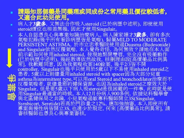 請賜知那個藥是同藥理或同成份之常用藥且價位較低者，又適合此幼兒使用。 病人才3歲多，又無法合作吸入steroid (已於病歷中述明)，即使使用steroid價位也相差無幾，因此才使用Singulair。 本人自認憑良心與專業知識治療病人。病人陳家嬅才3歲多，卻有多次氣喘記錄(幾乎所有看診病歷皆是氣喘)，歸屬MILD TO MODERATE PERSISTENT ASTHMA，於市立忠孝醫院使用過Duasma (Budesonide) and Singulair依然反覆氣喘，本人覺得奇怪，為何無效？請她在本人面前示範如何使用inhaled