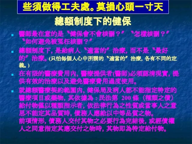 醫師最在意的是〝健保會不會核刪？〞〝怎樣核刪？〞〝如何避免被冤枉核刪？〞 總額制度下，是給病人〝適當的〞治療，而不是〝最好的〞治療。(只怕每個人心中所謂的〝適當的〞治療，各有不同的定義。) 在有限的醫療費用內，醫療提供者(醫師)必須認清現實，提供有效的治療以及避免醫療費用過度使用。 就總額醫療契約範圍內，健保局及病人都不能指定特定的醫療項目或藥物，其依據為 : 民法第 200 條 （種類之債） 給付物僅以種類指示者，依法律行為之性質或當事人之意思不能定其品質時，債務人應給以中等品質之物。 前項情形，債務人交付其物之必要行為完結後，或經債權人之同意指定其應交付之物時，其物即為特定給付物。 總額制度下的健保 些須做得工夫處。莫損心頭一寸天