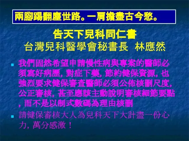 告天下兒科同仁書 台灣兒科醫學會秘書長 林應然 我們固然希望申請慢性病與專案的醫師必須寫好病歷，對症下藥，節約健保資源，也強烈要求健保審查醫師必須公佈核刪尺度，公正審核，甚至應該主動說明審核細節要點，而不是以制式數碼為理由核刪 請健保審核大人為兒科天下大計盡一份心力，萬分感激！ 兩腳踢翻塵世路。一肩擔盡古今愁。