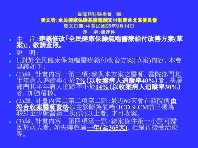 臺灣兒科醫學會 函 受文者：全民健康保險基層總額支付制度台北區委員會 發文日期：中華民國95年9月14日 速 別：最速件 主 旨：建議修改「全民健康保險氣喘醫療給付改善方案(草案)」，敬請查照。 說 明： 1.對於全民健康保氣喘醫療給付改善方案(草案)內容，本會建議如下： (1)肆、計畫內容一第二項：參與本方案之醫師，醫院部門其半年病人追蹤率小於7%（以收案病人追蹤率40%）者、基層部門其半年病人追蹤率小於14%（以收案病人追蹤率30%）者，加強稽核。 (2)肆、計畫內容二第二項第二點：最近60天曾在該院所由符合收案醫師資格以主診斷為氣喘（ICD-9-CM前三碼為493）至少就醫達二次(含)以上者，才可收案。 (3)肆、計畫內容二第四項第一點：結案條件第一小點可歸因於病人者，如失聯超過一年(≧365天)、拒絕再接受治療等。